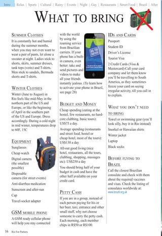 Rio For Partiers
Intro | Relax | Sports | Cultural | Rainy | Events | Night | Gay | Restaurants | Street Food | Brazil | After
16
SUMMER CLOTHES
It is constantly hot and humid
during the summer months,
when you may not even want to
wear a pair of pants, let alone a
sweater at night. Ladies stick to
shorts, skirts, summer dresses,
tank tops (vests) and T-shirts.
Men stick to sandals, Bermuda
shorts and T-shirts.
WINTER CLOTHES
Winter (June to August) in
Rio feels like mid-May in the
northern part of the US and
Europe, or like the beginning
of April in the southern part
of the US and Europe. Dress
accordingly. During a cold night
in mid winter, temperatures drop
to 60F, 15C
EQUIPMENTQ
Sunglasses
Cheap watch
Digital camera
(the smallest
possible)
Disposable
camera (for street events)
Anti-diarrhea medication
Sunscreen and after-sun
Cap
Travel-socket adapter
GSM MOBILE PHONE
A GSM ready cellular phone
will help you stay connected
with the world
by using the
roaming service
from Brazilian
carriers. If your
phone has a built-
in camera, even
better: take and
send pictures and
videos to make
all your friends
instantly jealous. (To learn how
to activate your phone in Brazil,
see page 28)
BUDGET AND MONEY
Cheap spending (eating at the
hostel, few restaurants, no hard-
core clubbing, basic tours):
US$75 a day.
Average spending (restaurants
and street food, hostel or
cheap hotel, most of the tours):
US$130 a day
All-out good living (nice
hotel, restaurants, all the tours,
clubbing, shopping, massages
etc): US$250 a day
You should bring half of your
budget in cash and have the
other half available on your
credit card.
PETTY CASH
If you are in a group, instead of
each person paying for his or
her beer, taxi, entrance and other
small stuff, why not choose
someone to carry the petty cash.
Each morning, each member
chips in R$50 or R$100.
WHAT TO BRING
IDS AND CARDS
Passport
Student ID
Driver’s License
Tourist Visa
2 Credit Cards (Visa &
Mastercard) Call your card
company and let them know
you’ll be travelling to South
America, as they sometimes
freeze your card on seeing
irregular activity, till you call in
to explain.
WHAT YOU DON’T NEED
TO BRING
Towel or swimming gear (you’ll
look silly, buy it in Rio instead)
Snorkel or Hawaiian shirts
Winter jacket
Laptop
Black socks
BEFORE FLYING TO
BRAZIL
Call the closest Brazilian
consulate and check with them
about the required vaccines
and visas. Check the listing of
consulates worldwide at:
www.brazil.org.uk
Intro
 