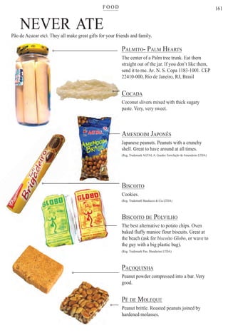 F O O Dter
161
NEVER ATEPão de Açucar etc). They all make great gifts for your friends and family.
PALMITO- PALM HEARTS
The center of a Palm tree trunk. Eat them
straight out of the jar. If you don’t like them,straig
it to me. Av. N. S. Copa 1183-1001. CEPsend i
0-000, Rio de Janeiro, RJ, Brasil22410
CADACOC
nut slivers mixed with thick sugaryCocon
. Very, very sweet.paste.
AMENDOIM JAPONÊS
Japanese peanuts. Peanuts with a crunchy
shell. Great to have around at all times.
(Reg. Trademark AGTALA. Guedes Torrefação de Amendoim LTDA)
BISCOITO
Cookies.
(Reg. Trademark Bauducco & Cia LTDA)
BISCOITO DE POLVILHO
The best alternative to potato chips. Oven
baked fluffy manioc flour biscuits. Great at
the beach (ask for biscoito Globo, or wave to
the guy with a big plastic bag).
(Reg. Trademark Pan. Mandarino LTDA)
PAÇOQUINHAÇ Q
Peanut powder compressed into a bar. Very
good.
PÉ DE MOLEQUEQ
Peanut brittle. Roasted peanuts joined by
hardened molasses.
ç )
Rio For Partiers
 