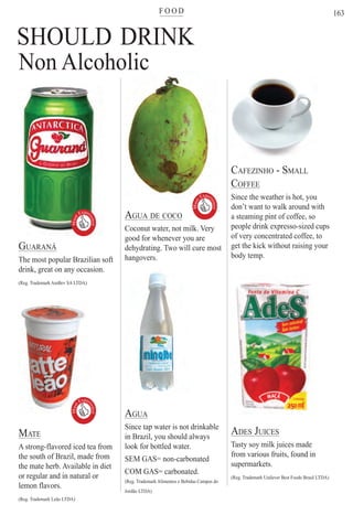 F O O Dter
163
SHOULD DRINK
GUARANÁ
The most popular Brazilian soft
drink, great on any occasion.
(Reg. Trademark AmBev SA LTDA)
MATE
A strong-flavored iced tea from
the south of Brazil, made from
the mate herb. Available in diet
or regular and in natural or
lemon flavors.
(Reg. Trademark Leão LTDA)
AGUA DE COCO
Coconut water, not milk. Very
good for whenever you are
dehydrating. Two will cure most
hangovers.
AGUA
Since tap water is not drinkable
in Brazil, you should always
look for bottled water.
SEM GAS= non-carbonated
COM GAS= carbonated.
(Reg. Trademark Alimentos e Bebidas Campos do
Jordão LTDA)
CAFEZINHO - SMALL
COFFEE
Since the weather is hot, you
don’t want to walk around with
a steaming pint of coffee, so
people drink expresso-sized cups
of very concentrated coffee, to
get the kick without raising your
body temp.
ADES JUICES
Tasty soy milk juices made
from various fruits, found in
supermarkets.
(Reg. Trademark Unilever Best Foods Brasil LTDA)
Non AlcoholicMust
Exper
ience

MustExper
ience
Must
Exper
ience

Rio For Partiers
 