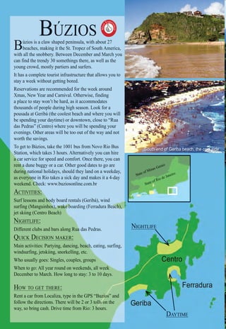 Intro | Relax | Sports | Cultural | Rainy | Events | Night | Gay | Restaurants | Street Food | Brazil | After
BÚZIOS
Búzios is a claw shaped peninsula, with about 27
beaches, making it the St. Tropez of South America,
with all the snobbery. Between December and March you
can find the trendy 30 somethings there, as well as the
young crowd, mostly partiers and surfers.
It has a complete tourist infrastructure that allows you to
stay a week without getting bored.
Reservations are recommended for the week around
Xmas, New Year and Carnival. Otherwise, finding
a place to stay won’t be hard, as it accommodates
thousands of people during high season. Look for a
pousada at Geribá (the coolest beach and where you will
be spending your daytime) or downtown, close to “Rua
das Pedras” (Centro) where you will be spending your
evenings. Other areas will be too out of the way and not
worth the savings.
To get to Búzios, take the 1001 bus from Novo Rio Bus
Station, which takes 3 hours. Alternatively you can hire
a car service for speed and comfort. Once there, you cana c
t a dune buggy or a car. Other good dates to go arerent a
g national holidays, should they land on a weekday,during n
one in Rio takes a sick day and makes it a 4-dayas everyon
weekend. Check: www.buziosonline.com.brCh
:ACTIVITIES:
bbodyody boboardard rerentantalsl (Ge(Geribribá),á), wiw ndndSurf lessons and bod
s),s),s)),s ,),s)),),,s)))),,))), wawawawwwawawwwwakekekekekekekekkeeekkekekeekkekkekeekekkeee bbbbboaboabbbbbbbbbbbbbbbbb rdirdingng (Fe(Ferrarradurdura Ba Beaceacacaacacacacaaacccccccccccch),h),h)h),hh)hhhh),h),hhh)h)h),hhh)hh)))h),)))))),,,surfing (Manguinhos)
ach)jet skiing (Centro Beac
NIGHTLIFE:
along Ruuaaaaa da daaaaaaaaaaaaaaa asas PedPedrasras..Different clubs and bars alo
KER:QUICK DECISION MAKEQ
cing, beachchch,ch,chchchch,chchchchcchchhhhhhhhhhh eaeatinting,g, sursurfinng,g,Main activities: Partying, danci
ing, etc.windsurfing, jetskiing, snorkellin
les, groroouupsWho usually goes: Singles, couple
ekends,ds,ds,ds all weekkkWhen to go: All year round on week
ay: 3 toooo 1010110 days.December to March. How long to stay
HOW TO GET THERE:
“Buzioiooioioiozioioioioioiooos” andRent a car from Localiza, type in the GPS “
ollllllllllllls ossssssssssssssss n thefollow the directions. There will be 2 or 3 to
ours.way, so bring cash. Drive time from Rio: 3 hou
Must
Exper
ience

South end of Geriba beach, the cool side
NIN GHGHTLTLIFIFEE
DADAYTYTIMIMEE
State of Minas Gerais
State of Rio de Janeiro
 