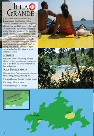Intro | Relax | Sports | Cultural | Rainy | Events | Night | Gay | Restaurants | Street Food | Brazil | After
170
IIIIlhahahalha GrGGrrG andandandnda e ue ue ue uusedsesedsedseds totototo bebebebebbe whwhwhwhwhhereereereree ththththeyeyeyy
incincincincin arcarcarcca eraeraeratedtedtedtet BrBrBrB aziaziaziazil’sl’sl’s’ momomomomoststststt viovioiovioolenlenlenlelee tttt
cricricricricricrc minminminminminminm alsalsalsalsalsalsalals, uu, uuu,,, ntintintintintintintntnt l tl tl tll tttttl ttheyhheyheyheyheyheyheyhhheyyhe dededededdedededee ttactacacactactacactactiiivaivavaivaivaivaiva dtedtedt dtedtedtededtedted thhhthhhthththththe pe pe pe p iiirisrisrisrisonnn,ononon,
whihiwhichchch isis nownow aa wiliwwilw dlidlidld fefe prerprepreserserserserve.ve.ve.evv SoSoSoSo mumum chchchhchchhhhchccchh
so,so, ititi cacan on onlylyyy bebebbbee exexexexxxploploploplooploplooredredreredredredredre bybybyybbb wawawaw lkilkikilkkilkkilk ngng orororo
saisaisailinlinling.g. GivGivvenen itsitsitsits sisisisiizezezezezezez (he(he(he(he(he(hee(he(hee(he(hencencenncncencencencencencence htththhhhthhthththhe ne nnne nne neeeee amame BiBiBiBB gggggggg
IslIsllIslandandand) y) y) yyyyyyyouououououououououou shoshoshoshoshoshoshoshoshoshouldluldldulduldulduldulddd stststststtaayayayyyayyyyy atatatatatatatatat strstratea gicgicggg lllplaces
likliklikliklikliklikliklik VVe Ve Ve Ve VVilailailailaaailailaailaa ddodododododododo AAbAbAbAbAbAbAAbAAbAbbraãraãraãraãraãraaão, whewh reer thethtt re arearearerererereeree pllplplplplpplppllppp entententnteneeenten yyyyyy
ffofofofofofoffo poupoupoupoupoupououp sadsa ass, r, restestauraurantntan s aas anddndddndndndndnddnd aa ra ra ra raa ra ra elaelaelelaelaelaelaxedxedxedxedxeed
nignignignignignightlhthtlhtlhtlhtlthtlifeifeifeifeifeifeifei . D. DDDDDDDDon’’onononononononn t et et ett et eeett et et et xpexpexpexpeexpeepexxpexpp ctctctctctctcttct bigbigbigbbigbigbigbigbbbig pappapapapartirtirtitirties,es,ess bubububbubububbut ltttt lliveiveiveiveivev
music shohowsw andan luuauaausausausaus inininininstestesteeteeeeeeadadd.ad.ad.adadaad DoDoDoDoon’tn’n’tn’tn’t go
durduringi NeNew Yw Yearear oror CaCaCaCaC rnirnrnrninininirnir vallvalalvalvala a, a, a, a, ass it gets
packed and unbearable. More at: www.
ilhagrande.com.br
ACTIVITIES
The island offers a lot: diving, surfing,
hiking, cycling, rappeling and trekking, as
well as eco-tours and tours of the various
forts and prisons.
QUICK DECISION MAKERQ
Main activities: Partying, dancing, singing,
beach, eating, sailing, drinking etc.
Who usually goes: Singles, couples, groups
When to go: All year round.
How long to stay: 4 to 10 daysto 10 days
Must
Exper
ience

State of Minas Geraiss
State of Rio dee Janeiro
 