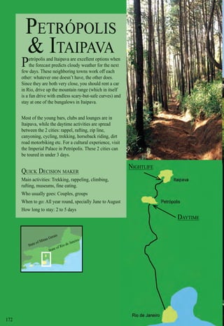 Intro | Relax | Sports | Cultural | Rainy | Events | Night | Gay | Restaurants | Street Food | Brazil | After
State of Minas Gerais
State of Rio de Janeiro
172
PETRÓPOLIS
& ITAIPAVA
Petrópolis and Itaipava are excellent options when
the forecast predicts cloudy weather for the next
few days. These neighboring towns work off each
other: whatever one doesn’t have, the other does.
Since they are both very close, you should rent a car
in Rio, drive up the mountain range (which in itself
is a fun drive with endless scary-but-safe curves) and
stay at one of the bungalows in Itaipava.
Most of the young bars, clubs and lounges are in
Itaipava, while the daytime activities are spread
between the 2 cities: rappel, rafting, zip line,
canyoning, cycling, trekking, horseback riding, dirt
road motorbiking etc. For a cultural experience, visit
the Imperial Palace in Petrópolis. These 2 cities can
be toured in under 3 days.
QUICK DECISION MAKERQ
Main activities: Trekking, rappeling, climbing,
rafting, museums, fine eating.
Who usually goes: Couples, groups
When to go: All year round, specially June to Augustt
How long to stay: 2 to 5 days
NIGHTLIFE
DAYTIME
 