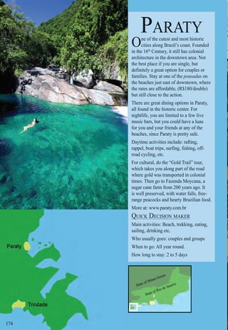 Intro | Relax | Sports | Cultural | Rainy | Events | Night | Gay | Restaurants | Street Food | Brazil | After
State of Minas Gerais
State of Rio de Janeiro
174174
PARATY
One of the cutest and most historic
cities along Brazil’s coast. Founded
in the 16th
Century, it still has colonial
architecture in the downtown area. Not
the best place if you are single, but
definitely a great option for couples or
families. Stay at one of the pousadas on
the beaches just east of downtown, where
the rates are affordable, (R$180/double)
but still close to the action.
There are great dining options in Paraty,
all found in the historic center. For
nightlife, you are limited to a few live
music bars, but you could have a luau
for you and your friends at any of the
beaches, since Paraty is pretty safe.
Daytime activities include: rafting,
rappel, boat trips, surfing, fishing, off-
road cycling, etc.
For cultural, do the “Gold Trail” tour,
which takes you along part of the road
where gold was transported in colonial
times. Then go to Fazenda Moycana, a
sugar cane farm from 200 years ago. It
is well preserved, with water falls, free-
range peacocks and hearty Brazilian food.
More at: www.paraty.com.br
QUICK DECISION MAKERQ
Main activities: Beach, trekking, eating,
sailing, drinking etc.
Who usually goes: couples and groups
When to go: All year round.
How long to stay: 2 to 5 days
 