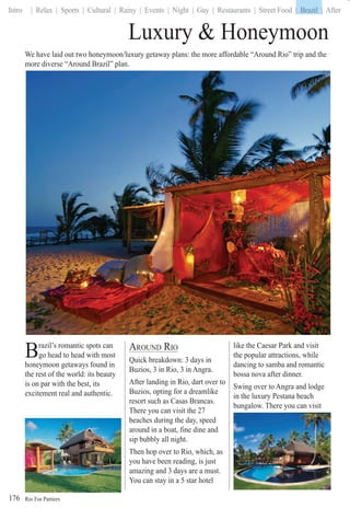 Rio For Partiers
Intro | Relax | Sports | Cultural | Rainy | Events | Night | Gay | Restaurants | Street Food | Brazil | After
176
Brazil’s romantic spots can
go head to head with most
honeymoon getaways found in
the rest of the world: its beauty
is on par with the best, its
excitement real and authentic.
Luxury & Honeymoon
AROUND RIO
Quick breakdown: 3 days in
Buzios, 3 in Rio, 3 in Angra.
After landing in Rio, dart over to
Buzios, opting for a dreamlike
resort such as Casas Brancas.
There you can visit the 27
beaches during the day, speed
around in a boat, fine dine and
sip bubbly all night.
Then hop over to Rio, which, as
you have been reading, is just
amazing and 3 days are a must.
You can stay in a 5 star hotel
like the Caesar Park and visit
the popular attractions, while
dancing to samba and romantic
bossa nova after dinner.
Swing over to Angra and lodge
in the luxury Pestana beach
bungalow. There you can visit
We have laid out two honeymoon/luxury getaway plans: the more affordable “Around Rio” trip and the
more diverse “Around Brazil” plan.
| Brazil |
 
