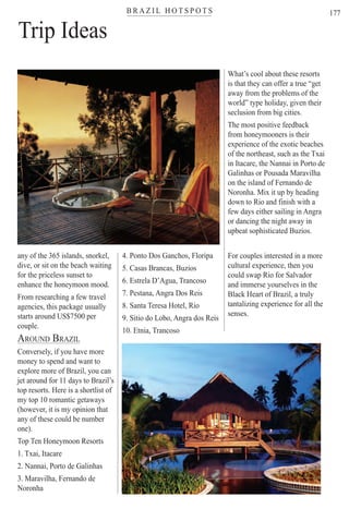 B R A Z I L H O T S P O T Ster
177
Trip Ideas
any of the 365 islands, snorkel,
dive, or sit on the beach waiting
for the priceless sunset to
enhance the honeymoon mood.
From researching a few travel
agencies, this package usually
starts around US$7500 per
couple.
AROUND BRAZIL
Conversely, if you have more
money to spend and want to
explore more of Brazil, you can
jet around for 11 days to Brazil’s
top resorts. Here is a shortlist of
my top 10 romantic getaways
(however, it is my opinion that
any of these could be number
one).
Top Ten Honeymoon Resorts
1. Txai, Itacare
2. Nannai, Porto de Galinhas
3. Maravilha, Fernando de
Noronha
4. Ponto Dos Ganchos, Floripa
5. Casas Brancas, Buzios
6. Estrela D’Agua, Trancoso
7. Pestana, Angra Dos Reis
8. Santa Teresa Hotel, Rio
9. Sitio do Lobo, Angra dos Reis
10. Etnia, Trancoso
What’s cool about these resorts
is that they can offer a true “get
away from the problems of the
world” type holiday, given their
seclusion from big cities.
The most positive feedback
from honeymooners is their
experience of the exotic beaches
of the northeast, such as the Txai
in Itacare, the Nannai in Porto de
Galinhas or Pousada Maravilha
on the island of Fernando de
Noronha. Mix it up by heading
down to Rio and finish with a
few days either sailing in Angra
or dancing the night away in
upbeat sophisticated Buzios.
For couples interested in a more
cultural experience, then you
could swap Rio for Salvador
and immerse yourselves in the
Black Heart of Brazil, a truly
tantalizing experience for all the
senses.
Rio For Partiers
 