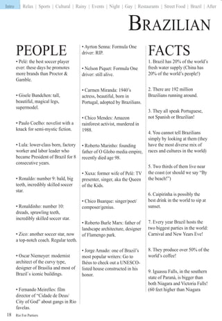 Rio For Partiers
Intro | Relax | Sports | Cultural | Rainy | Events | Night | Gay | Restaurants | Street Food | Brazil | After
18
BRAZILIAN
PEOPLE
• Pelé: the best soccer player
ever: these days he promotes
more brands than Proctor &
Gamble.
• Gisele Bundchen: tall,
beautiful, magical legs,
supermodel.
• Paulo Coelho: novelist with a
knack for semi-mystic fiction.
• Lula: lower-class born, factory
worker and labor leader who
became President of Brazil for 8
consecutive years.
• Ronaldo: number 9: bald, big
teeth, incredibly skilled soccer
star.
• Ronaldinho: number 10:
dreads, sprawling teeth,
incredibly skilled soccer star.
• Zico: another soccer star, now
a top-notch coach. Regular teeth.
• Oscar Niemeyer: modernist
architect of the curvy type,
designer of Brasilia and most of
Brazil`s iconic buildings.
• Fernando Meirelles: film
director of “Cidade de Deus/
City of God” about gangs in Rio
favelas.
• Ayrton Senna: Formula One
driver: RIP.
• Nelson Piquet: Formula One
driver: still alive.
• Carmen Miranda: 1940’s
actress, beautiful, born in
Portugal, adopted by Brazilians.
• Chico Mendes: Amazon
rainforest activist, murdered in
1988.
• Roberto Marinho: founding
father of O Globo media empire,
recently died age 98.
• Xuxa: former wife of Pelé: TV
presenter, singer, aka the Queen
of the Kids.
• Chico Buarque: singer/poet/
composer/genius.
• Roberto Burle Marx: father of
landscape architecture, designer
of Flamengo park.
• Jorge Amado: one of Brazil’s
most popular writers: Go to
Ihéus to check out a UNESCO-
listed house constructed in his
honor.
FACTS
1. Brazil has 20% of the world’s
fresh water supply (China has
20% of the world’s people!)
2. There are 192 million
Brazilians running around.
3. They all speak Portuguese,
not Spanish or Brazilian!
4. You cannot tell Brazilians
simply by looking at them (they
have the most diverse mix of
races and cultures in the world)
5. Two thirds of them live near
the coast (or should we say “By
the beach!”)
6. Caipirinha is possibly the
best drink in the world to sip at
sunset.
7. Every year Brazil hosts the
two biggest parties in the world:
Carnival and New Years Eve!
8. They produce over 50% of the
world’s coffee!
9. Iguassu Falls, in the southern
state of Paraná, is bigger than
both Niagara and Victoria Falls!
(60 feet higher than Niagara
Intro |
 