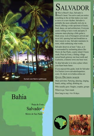 Intro | Relax | Sports | Cultural | Rainy | Events | Night | Gay | Restaurants | Street Food | Brazil | After
SALVADOR
If Rio is Brazil’s face, Salvador is
Brazil’s heart. You arrive and you notice
something in the air that makes you want
to move to a new rhythm. Salvador is
probably the most culturally rich city in
Brazil, offering a wide spectrum of music,
food, dance, art and architecture. Everyone
seems willing to leave work and party if
someone starts playing a little guitar a
block away. Lots of foreigners arrived and
never left, opening bed and breakfasts as
their reason to stay. Salvador maintains its
roots, while embracing what works.
Salvador deserves at least 7 days, as it
is surrounded by enchanting places like
Morro de Sao Paulo, a party island 2 hours
south, Praia do Forte, a fishing village
turned beach getaway one hour north and
Cachoeira, a historic town one hour west.
To skip Salvador is to miss a place where
your heart beats faster.
If you enjoyed this guide, look for Salvador
For Partiers (www.salvadorforpartiers.
com). Or check www.bahia-online.net
QUICK DECISION MAKERQ
Main activities: Partying, dancing, singing,
beach, eating, sailing, drinking etc.
Who usually goes: Singles, couples, groups
When to go: Year round.
How long to stay: 4 to 10 days.
Sunset over Barra Lighthouse
 