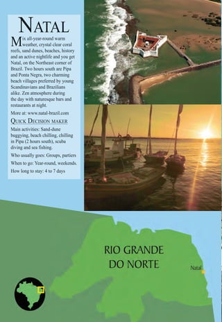 Intro | Relax | Sports | Cultural | Rainy | Events | Night | Gay | Restaurants | Street Food | Brazil | After
NATAL
Mix all-year-round warm
weather, crystal clear coral
reefs, sand dunes, beaches, history
and an active nightlife and you get
Natal, on the Northeast corner of
Brazil. Two hours south are Pipa
and Ponta Negra, two charming
beach villages preferred by young
Scandinavians and Brazilians
alike. Zen atmosphere during
the day with naturesque bars and
restaurants at night.
More at: www.natal-brazil.com
QUICK DECISION MAKERQ
Main activities: Sand-dune
buggying, beach chilling, chilling
in Pipa (2 hours south), scuba
diving and sea fishing.
Who usually goes: Groups, partiers
When to go: Year-round, weekends.
How long to stay: 4 to 7 days
 