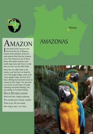 Intro | Relax | Sports | Cultural | Rainy | Events | Night | Gay | Restaurants | Street Food | Brazil | After
AMA
In the heart of the AAmAmAmA azon rain-
forest lies the city of ManManManausausaus,
located at the junctioon of the two
main arteries that forrm the Amazon
river. The Amazon iss one of those
places that makes humans seem
small; huge trees and rivers so wide
that you can’t see the other bank.
Since the city offers little to the
tourist, your best bet is to head for
one of the jungle lodges, such as the
Ariau Jungle Lodge, the first of its
kind, offering tree-top hotel rooms in
a forest by Rio Negro. For activities
you can do several types of jungle
exploring and photo-hunting, tree-
top cabling or riverboat fishing.
QUICK DECISION MAKERQ
Main activities: Jungle exploring
Who usually goes: Groups, couples
When to go: All year round.
How long to stay: 3 to 5 days
 
