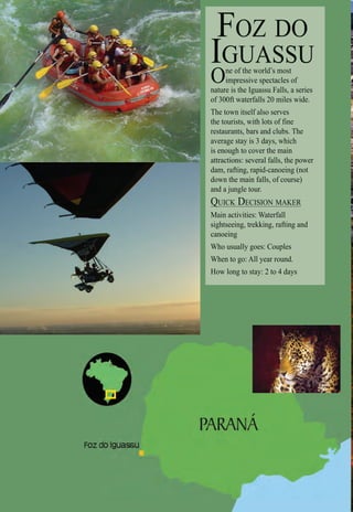 Intro | Relax | Sports | Cultural | Rainy | Events | Night | Gay | Restaurants | Street Food | Brazil | After
FOZ DO
IGUASSU
One of the world’s most
impressive spectacles of
nature is the Iguassu Falls, a series
of 300ft waterfalls 20 miles wide.
The town itself also serves
the tourists, with lots of fine
restaurants, bars and clubs. The
average stay is 3 days, which
is enough to cover the main
attractions: several falls, the power
dam, rafting, rapid-canoeing (not
down the main falls, of course)
and a jungle tour.
QUICK DECISION MAKERQ
Main activities: Waterfall
sightseeing, trekking, rafting and
canoeing
Who usually goes: Couples
When to go: All year round.
How long to stay: 2 to 4 days
S
 