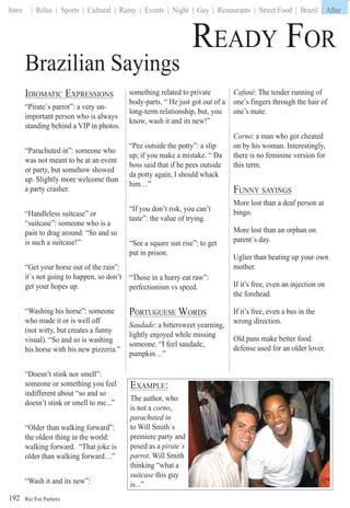 Rio For Partiers
Intro | Relax | Sports | Cultural | Rainy | Events | Night | Gay | Restaurants | Street Food | Brazil | After
192
IDIOMATIC EXPRESSIONS
“Pirate´s parrot”: a very un-
important person who is always
standing behind a VIP in photos.
“Parachuted in”: someone who
was not meant to be at an event
or party, but somehow showed
up. Slightly more welcome than
a party crasher.
“Handleless suitcase” or
“suitcase”: someone who is a
pain to drag around. “So and so
is such a suitcase!”
“Get your horse out of the rain”:
it´s not going to happen, so don’t
get your hopes up.
“Washing his horse”: someone
who made it or is well off
(not witty, but creates a funny
visual). “So and so is washing
his horse with his new pizzeria.”
“Doesn’t stink nor smell”:
someone or something you feel
indifferent about “so and so
doesn’t stink or smell to me...”
“Older than walking forward”:
the oldest thing in the world:
walking forward. “That joke is
older than walking forward…”
“Wash it and its new”:
Brazilian Sayings
something related to private
body-parts. “ He just got out of a
long-term relationship, but, you
know, wash it and its new!”
“Pee outside the potty”: a slip
up; if you make a mistake. “ Da
boss said that if he pees outside
da potty again, I should whack
him…”
“If you don’t risk, you can’t
taste”: the value of trying.
“See a square sun rise”: to get
put in prison.
“Those in a hurry eat raw”:
perfectionism vs speed.
PORTUGUESE WORDS
Saudade: a bittersweet yearning,
lightly enjoyed while missing
someone. “I feel saudade,
pumpkin…”
Cafuné: The tender running of
one’s fingers through the hair of
one’s mate.
Corno: a man who got cheated
on by his woman. Interestingly,
there is no feminine version for
this term.
FUNNY SAYINGS
More lost than a deaf person at
bingo.
More lost than an orphan on
parent´s day.
Uglier than beating up your own
mother.
If it’s free, even an injection on
the forehead.
If it’s free, even a bus in the
wrong direction.
Old pans make better food:
defense used for an older lover.
EXAMPLE:
The author, who
is not a corno,
parachuted in
to Will Smith´s
premiere party and
posed as a pirate´s
parrot. Will Smith
thinking “what a
suitcase this guy
is...”
READY FOR E
| After
 