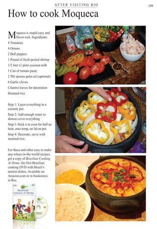 A F T E R V I S I T I N G R I Oter
199
ter
How to cook Moqueca
Moqueca is stupid easy and
flavor-rich. Ingredients:
4 Tomatoes
4 Onions
2 Bell peppers
1 Pound of fresh peeled shrimp
1/2 liter (1 pint) coconut milk
1 Can of tomato paste
2 Tbl spoons palm oil (optional)
6 Garlic cloves
Cilantro leaves for decoration
Steamed rice
Step 1: Layer everything in a
ceramic pot.
Step 2: Add enough water to
almost cover everything
Step 3: Stick it in oven for half an
hour, max temp, no lid on pot.
Step 4: Decorate, serve with
steamed rice.
For these and other easy to make
any-where-in-the-world recipes,
get a copy of Brazilian Cooking
At Home, the first Brazilian
cooking DVD with Brazil’s
tastiest dishes. Available on
Amazon.com or in bookstores
i Riin Rio.
CS
CS
CS
Rio For Partiers
 