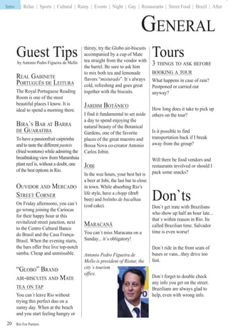 Rio For Partiers
Intro | Relax | Sports | Cultural | Rainy | Events | Night | Gay | Restaurants | Street Food | Brazil | After
20
GENERAL
Tours
3 THINGS TO ASK BEFORE
BOOKING A TOUR
What happens in case of rain?
Postponed or carried out
anyway?
How long does it take to pick up
others on the tour?
Is it possible to find
transportation back if I break
away from the group?
Will there be food vendors and
restaurants involved or should I
pack some snacks?
Don`ts
Don`t get irate with Brazilians
who show up half an hour late...
that`s within reason in Rio. Its
called Brazilian time. Salvador
time is even worse!
Don`t ride in the front seats of
buses or vans...they drive too
fast.
Don`t forget to double check
any info you get on the street.
Brazilians are always glad to
help, even with wrong info.
Guest Tipsby Antonio Pedro Figueira de Mello
REAL GABINETE
PORTUGUÊS DE LEITURA
The Royal Portuguese Reading
Room is one of the most
beautiful places I know. It is
ideal to spend a morning there.
BIRA´S BAR AT BARRA
DE GUARATIBA
To have a passionfruit caipirinha
and to taste the different pasteis
(fried wontons) while admiring the
breathtaking view from Marambaia
plant reef is, without a doubt, one
of the best options in Rio.
OUVIDOR AND MERCADO
STREET CORNER
On Friday afternoons, you can´t
go wrong joining the Cariocas
for their happy hour at this
revitalized street junction, next
to the Centro Cultural Banco
do Brasil and the Casa França-
Brasil. When the evening starts,
the bars offer free live top-notch
samba. Cheap and unmissable.
“GLOBO” BRAND
AIR-BISCUITS AND MATE
TEA ON TAP
You can´t leave Rio without
trying this perfect duo on a
sunny day. When at the beach
and you start feeling hungry or
thirsty, try the Globo air-biscuits
accompanied by a cup of Mate
tea straight from the vendor with
the barrel. Be sure to ask him
to mix both tea and lemonade
flavors “misturado”. It´s always
cold, refreshing and goes great
together with the biscuits.
JARDIM BOTÂNICO
I find it fundamental to set aside
a day to spend enjoying the
natural beauty of the Botanical
Gardens, one of the favorite
places of the great maestro and
Bossa Nova co-creator Antonio
Carlos Jobin.
JOBI
In the wee hours, your best bet is
a beer at Jobi, the last bar to close
in town. While absorbing Rio’s
life style, have a chopp (draft((
beer)r and bolinho de bacalhau
(cod cake).
MARACANÃ
You can´t miss Maracana on a
Sunday... it´s obligatory!
Antonio Pedro Figueira de
Mello is president of Riotur, the
city´s tourism
office.
Intro
 