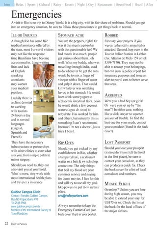 Rio For Partiers
Intro | Relax | Sports | Cultural | Rainy | Events | Night | Gay | Restaurants | Street Food | Brazil | After
22
Emergencies
ILL OR INJURED
Although Rio has some free
medical assistance offered by
the state, most 1st world visitors
may not like the response
time Brazilians have become
accustomed to. Long waiting
lines and lack
of English
speaking
attendants
may worsen
your medical
problem.
Luckily there is
a clinic devoted
to working
with tourists
24 hours a day
and in several
languages
(English,
Spanish and
French).
They have the necessary
infrastructure or partnerships
with other clinics to cure what
ails you, from simple colds to
minor surgery.
Should you need to, they can
also visit you at your hotel.
What`s more, they work with
most international health plans
and traveler`s insurance.
Galdino Campos Clinic
Contact: Ronaldo Galdino Campos
Rua NS Copacabana 492
Tel:2548-9966
www.galdinocampos.com.br
Member of the International Society of
Travel Medicine
ROBBED
First say your prayers if you
weren`t physically assaulted or
attacked. Second, hop over to the
Tourist Police Station in Leblon
(Av. Afranio de Melo 159 or tel:
3399-7170). They may not be
able to recoup your belongings,
but can issue a police report for
insurance purposes and issue an
alert to patrol cars to better serve
that area.
ARRESTED
Were you a bad boy (or girl)?
Or were you set up by “the
man”? In either case, nothing
like a slick lawyer to squeeze
you out of trouble. To find the
best one for your needs, contact
your consulate (listed in the back
cover).
LOST PASSPORT
Should you lose your passport
(it shouldn`t have left the hotel
in the first place), be sure to
contact your consulate, as they
can produce a quick fix. Check
the back cover for a list of local
consulates and numbers.
MISSED FLIGHT
Overslept? Unless you are here
during high season, you may
be able to extend your stay for
US$75 or so. Check the list at
the back for the local offices of
the major airlines.
STOMACH ACHE
You ate the peppers, right? Or
was it the street caipirinhas
with the questionable ice? We
bad mouth it so much, people
get curious about them...oh
well. What my buddy, who was
travelling through India, used
to do whenever he got the runs
would be to mix a finger of
vinegar with a finger of water
and gulp it down. That would
kill whatever was wreaking
havoc in his stomach. He would
later drink some yogurt to
replace his intestinal flora. Soon
he would drink a few coconut
waters (agua de coco) to
rehydrate. Has worked for him
and others, but naturally this is
something I can`t recommend
because I’m not a doctor...just a
trick I heard.
RIP OFFS
Should you get tricked by any
establishment in Rio, whether
a tampered taxi, a restaurant
waiter or a bait & switch shop,
contact me. The only things
that boil my blood are poor
customer service and paying
for dumb movies. I live for this
and will try to use all my god-
like-powers to put them in their
place.
cris@rioforpartiers.com
Always remember to keep the
Emergency Contacts Card (see
back cover flap) in your pocket.
ggggggggggg ggggggggggggg
A visit to Rio is no trip to Disney World. It is a big city, with its fair share of problems. Should you get
into an emergency situation, be sure to follow these procedures to get things back to normal.
Intro
 