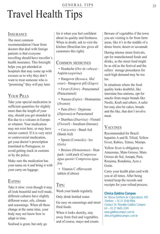 G E N E R A L T I P Ster
23
Travel Health Tips
INSURANCE
The most common
recommendation I hear from
doctors that deal with foreign
patients is that everyone
travelling should have traveller´s
health insurance. This foresight
helps you get attended at
hospitals that may come up with
excuses as to why they don’t
want to treat someone who is
“promising” they will pay later.
YOUR PILLS
Take your special medication in
sufficient quantities for slightly
more than the length of your
stay, should you get stranded in
Rio due to a volcano in Europe
or whatnot. Your medication
may not exist here, or may have
stricter control. If it is very strict
or controversial medication,
get your doctor’s prescription
translated to Portuguese, to
avoid getting stuck in customs
or by the police.
Make sure the medication has
your name on it and bring it with
your carry-on luggage.
EATING
Take it slow: even though it may
all look beautiful and well made,
different cultures have slightly
different water, oils, climate
and seasonings. When all these
change at the same time, your
body may not know how to
adapt in time.
Seafood is great, but only go
for it when you feel confident
about its quality and freshness.
When in doubt, ask to visit the
kitchen (Brazilian law gives all
customers this right).
COMMON MEDICINES
• Headache (Dor de cabeça) -((
Aspirin (aspirina)
• Hangover (Ressaca, Mal((
estar) - Hangover pill (Engov)
• Fever (Febre(( ) - Paracetamol
(Paracetamol)
• Nausea (Enjôo) - Dramamine
(Dramin(( )
• Pain (Dor(( ) - Dypirone
(Dipirona(( ) or Paracetamol
• Diarrhea (Diarréia(( ) - Floratil
(Floratil(( ) - Imodium (Imosec)
• Cut (corte) - Band-Aid
(Band-Aid)
• Sprain (Contusão) - Ice
(Gelo)
• Bruises (Hematomas(( ) - Heat
pack / cold pack (Compressa
água quente/ Compressa água
fria
• Vitamin C effervecent
tablets (Cebion)
TIPS:
Wash your hands regularly.
Only drink bottled water.
Go easy on seasonings and street
fried foods.
When it looks sketchy, stay
away from fruit and vegetables
and of course, mayo and cream.
Beware of vegetables if the town
you are visiting is far from farm
areas, like it’s in the middle of a
dense forest, desert or savannah.
During intense street festivals,
opt for manufactured foods and
drinks, as the street food might
be as old as the festival and the
sellers` storage procedures for
such high demand may be too
lax.
In situations where the food
quality looks doubtful, like
interstate bus-stations, opt for
snacks from major brands like
Nestle, Kraft and others. A safer
bet may also be cakes, breads
and the like, that don’t involve
meat.
VACCINES
Recommended for Brazil:
hepatitis A and B, Tifoid, Yellow
Fever, Rabies, Tetnus, Mumps.
Yellow fever is obligatory in
Amazonas, Mato Grosso, Mato
Grosso do Sul, Amapá, Pará,
Roraima, Rondônia, Acre e
Goiás.
Carry your health plan card with
you at all times. After being
treated keep the records and
receipts for your refund process.
Clínica Galdino Campos
Av. Nossa Senhora de Copacabana, 492
Telefone: + 55 21 2548-9966
Contact: Dr. Ronaldo Galdino Campos:
tel: + 55 21 9605-3349
www.galdinocampos.com.br
clinica@galdinocampos.com.br
Rio For Partiers
 