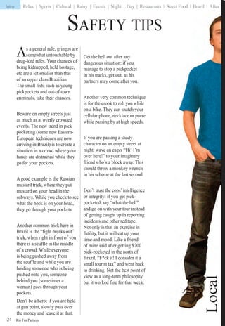 Rio For Partiers
Intro | Relax | Sports | Cultural | Rainy | Events | Night | Gay | Restaurants | Street Food | Brazil | Afters | S ee ood | | e
24
As a general rule, gringos are
somewhat untouchable by
drug-lord rules. Your chances of
being kidnapped, held hostage,
etc are a lot smaller than that
of an upper class Brazilian.
The small fish, such as young
pickpockets and out-of-town
criminals, take their chances.
Beware on empty streets just
as much as at overly crowded
events. The new trend in pick
pocketing (some new Eastern-
European techniques are now
arriving in Brazil) is to create a
situation in a crowd where your
hands are distracted while they
go for your pockets.
A good example is the Russian
mustard trick, where they put
mustard on your head in the
subways. While you check to see
what the heck is on your head,
they go through your pockets.
Another common trick here in
Brazil is the “fight breaks out”
trick, when right in front of you
there is a scuffle in the middle
of a crowd. While everyone
is being pushed away from
the scuffle and while you are
holding someone who is being
pushed onto you, someone
behind you (sometimes a
woman) goes through your
pockets.
Don’t be a hero: if you are held
at gun point, slowly pass over
the money and leave it at that.
Get the hell out after any
dangerous situation: if you
manage to stop a pickpocket
in his tracks, get out, as his
partners may come after you.
Another very common technique
is for the crook to rob you while
on a bike. They can snatch your
cellular phone, necklace or purse
while passing by at high speeds.
If you are passing a shady
character on an empty street at
night, wave an eager “Hi! I’m
over here!” to your imaginary
friend who’s a block away. This
should throw a monkey wrench
in his scheme at the last second.
Don’t trust the cops’ intelligence
or integrity: if you get pick-
pocketed, say “what the hell”
and go on with your tour instead
of getting caught up in reporting
incidents and other red tape.
Not only is that an exercise in
futility, but it will eat up your
time and mood. Like a friend
of mine said after getting $200
pick-pocketed in the north of
Brazil, “F*ck it! I consider it a
small tourist tax” and went back
to drinking. Not the best point of
view as a long-term philosophy,
but it worked fine for that week.
SAFETY TIPS
Intro |
 