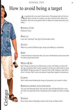 G E N E R A L T I P Stere
25
AAs a general rule, you want to dress down. The grungy look will do you
good. Since you are on vacation, you don’t need to worry about your
eputation. Here are some general rules to abide by to better guarantee yourre
afety:sa
BASEBALL CAPSB
Dead give-away.D
HAIR CUTH
Leave the “bed-head” hair style for the trendier clubs.L
ACCENTA
When in a crowd of dubious types, keep your talking to a minimum.W
SHIRTS
T-shirt instead of a Hawaiian shirt, also leave the Brazilian soccer team shirtT
or when you get back home.fo
MONEY & IDSM
Don’t bring too much or too little money, as they will shake you down tillD
hey get something.th Don’t carry a passport, nor all your credit cards or more
han R$200. Bring one major CC and one form of ID: student or state ID orth
driver’s license.d Don’t trust your pockets, keep them zipped or buttoned up.
CAMERAC
Don’t walk around thinking the strap will guarantee your camera’s safety.D
BERMUDAS SHORTS AND FLOOD PANTSB
You can wear bermuda shorts, but wear the styles the Brazilian boys wear,Y
not what’s in style back home. Flood pants never caught on in Rio, so forgetn
t.it
SANDALSS
Wear tennis shoes or ﬂip-ﬂops instead. And, Lord, no black socks!W
o avoid being a targetHow to
Rio For Partiers
 