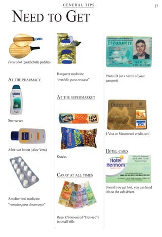 G E N E R A L T I P Ster
27
Frescobol (paddleball) paddlesl
AT THE PHARMACY
Sun-screen
After-sun lotion (Aloe Vera)
Antidiarrheal medicine
“remedio para desarranjo”
Hangover medicine
“remédio para ressaca”
AT THE SUPERMARKET
Snacks
CARRY AT ALL TIMES
Reals (Pronounced “Hey-ice”)
in small bills
Photo ID (or a xerox of your
passport)
1 Visa or Mastercard credit card1 Visa or Mastercard credit card
HOTEL CARD
Should you get lost, you can hand
this to the cab-driver.
NEED TO GET
Rio For Partiers
 