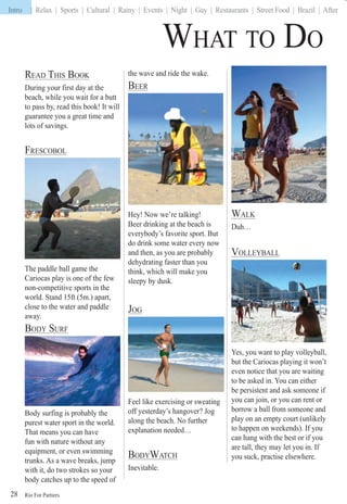 Rio For Partiers
Intro | Relax | Sports | Cultural | Rainy | Events | Night | Gay | Restaurants | Street Food | Brazil | After
28
WHAT TO DO
READ THIS BOOK
During your first day at the
beach, while you wait for a butt
to pass by, read this book! It will
guarantee you a great time and
lots of savings.
FRESCOBOL
The paddle ball game the
Cariocas play is one of the few
non-competitive sports in the
world. Stand 15ft (5m.) apart,
close to the water and paddle
away.
BODY SURF
Body surfing is probably the
purest water sport in the world.
That means you can have
fun with nature without any
equipment, or even swimming
trunks. As a wave breaks, jump
with it, do two strokes so your
body catches up to the speed of
the wave and ride the wake.
BEER
Hey! Now we’re talking!
Beer drinking at the beach is
everybody’s favorite sport. But
do drink some water every now
and then, as you are probably
dehydrating faster than you
think, which will make you
sleepy by dusk.
JOG
Feel like exercising or sweating
off yesterday’s hangover? Jog
along the beach. No further
explanation needed…
BODYWATCH
Inevitable.
WALK
Duh…
VOLLEYBALL
Yes, you want to play volleyball,
but the Cariocas playing it won’t
even notice that you are waiting
to be asked in. You can either
be persistent and ask someone if
you can join, or you can rent or
borrow a ball from someone and
play on an empty court (unlikely
to happen on weekends). If you
can hang with the best or if you
are tall, they may let you in. If
you suck, practise elsewhere.
Intro |
 