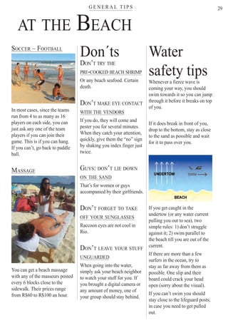 G E N E R A L T I P Ster
29
AT THE BEACH
SOCCER – FOOTBALL
In most cases, since the teams
run from 4 to as many as 16
players on each side, you can
just ask any one of the team
players if you can join their
game. This is if you can hang.
If you can’t, go back to paddle
ball.
MASSAGE
You can get a beach massage
with any of the masseurs posted
every 6 blocks close to the
sidewalk. Their prices range
from R$60 to R$100 an hour.
Water
safety tips
Whenever a fierce wave is
coming your way, you should
swim towards it so you can jump
through it before it breaks on top
of you.
If it does break in front of you,
drop to the bottom, stay as close
to the sand as possible and wait
for it to pass over you.
If you get caught in the
undertow (or any water current
pulling you out to sea), two
simple rules: 1) don’t struggle
against it; 2) swim parallel to
the beach till you are out of the
current.
If there are more than a few
surfers in the ocean, try to
stay as far away from them as
possible. One slip and their
board could crack your head
open (sorry about the visual).
If you can’t swim you should
stay close to the lifeguard posts;
in case you need to get pulled
out.
Don´ts
DON’T TRY THE
PRE-COOKED BEACH SHRIMP
Or any beach seafood. Certain
death.
DON’T MAKE EYE CONTACT
WITH THE VENDORS
If you do, they will come and
pester you for several minutes.
When they catch your attention,
quickly, give them the “no” sign
by shaking you index finger just
twice.
GUYS: DON’T LIE DOWN
ON THE SAND
That’s for women or guys
accompanied by their girlfriends.
DON’T FORGET TO TAKE
OFF YOUR SUNGLASSES
Raccoon eyes are not cool in
Rio.
DON’T LEAVE YOUR STUFF
UNGUARDED
When going into the water,
simply ask your beach neighbor
to watch your stuff for you. If
you brought a digital camera or
any amount of money, one of
your group should stay behind.
Rio For Partiers
 