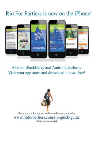 ter
3
Also on BlackBerry and Android platform.
Visit your app store and download it now, free!
Check our site for updates and up-to-date party calendar:dates and up-to-d
www.rioforpartiers.com/rio-quick-guide
(Smartphone ready)
Rio For Partiers is now on the iPhone!
Rio For Partiers
 
