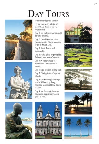 D AY T O U R Ster
35
Here is the digested version:
If you want to try a little of
everything, this is what we
recommend:
Day 1: Sit on Ipanema beach all
day and unwind.
Day 2: Do a bike tour from
Copacabana to Glória, stopping
to go up Sugar Loaf.
Day 3: Santa Teresa and
Corcovado.
Day 4: Hang-glide or paraglide,
followed by a tour of a favela.
Day 5: A cultural tour of
downtown, Christ statue at
sunset.
Day 6: Eco-tourism hiking tour.
Day 7: Diving in the Cagarras
Islands.
Day 8: (or Saturday): Joatinga
beach, followed by body
boarding lessons at Pepe beach
in Barra.
Day 9: (or Sunday): Ipanema
beach and hippie-fair. Soccer
game at 5pm.
DAY TOURS
Rio For Partiers
 