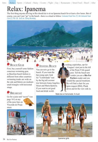 Rio For Partiers
Intro | Relax | Sports | Cultural | Rainy | Events | Night | Gay | Restaurants | Street Food | Brazil | After
36
Relax: Ipanema
1 BEACH GEAR
First, buy yourself some fashion
conscious swimming gear,
as Brazilian beach fashion is
different from other countries:
swimming trunks are wide on
the side and bikinis are medium-
small triangles with horizontal
straps.
2 BREAKFAST
Go for a juice and “pastel“ ” (see
page 161) at any
of the juice bars on
Visconde de Pirajá
street.
3 IPANEMA BEACH
You can now go to the
beach. If you want the
hip young spot, look
for ”Celebridade” tent
by the big tall coconut
tree between Joana Angeelica
Street and Maria Quiteriaa.
If you want to eat good
food and drink world-
ing caipirinhas, opt forrockin
uguai`s tent just to the leftUru
of the Posto 9 life-guardof
ost. Tell the beach tentpo
vendor you are ave Rio For
PartiersP reader and you
ld like special treatment.woul
will find a chair for youHe w
n request (R$4). Plunkupon
wn and let the view sink in.dow
The first thing anyone arriving in Rio should do is sit on Ipanema beach for at least a few hours. But of
course, you can’t just “go” to the beach - there is a ritual to follow. Estimated Total Time (T): 8h Estimated Total
Cost (C): R$ 130 Best on: Sunny Weekday
Mate tea w/ lemonade: A must
p (
Ipanema girls
| Relax
 