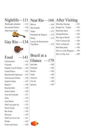 ter
5
Nightlife—111
Weeknight schedule —112
Occasional Parties —130
After hour foods —132ur foods 1
Gay Rio—134
Food —141
Churrascaria —142
Feijoada —143
Popular Lunch Dishes —144
Lunch Places —145
Brasileirinho Ipanema —145
Churrascaria Palace —146
Espirito Santa —147
Brigite’s —148
Brasileirinho —149
Sushi Leblon —150
Casa da Feijoada —151
Zuka —152
Zazá Bistro —153
Stuff you gotta try —155
Street Foods —156
Bar foods —158
Desserts —159
Stuff you never ate —161
Drinks —162
Fruits and Juices —164
Near Rio—166
Búzios —168
Ilha Grande —170
Angra —171
Petrópolis & Itaipava —172
Paraty —174
Luxury & Honeymoon
Trip Ideas —176
Brazil at a
Glance —179
Salvador —180
Pantanal —182
Bonito —184
Natal —186
Amazon —188
Foz do —190
Iguassu —190
After Visiting
Brazilian Sayings —192
Ready For Export —192
Brazilian Ideas —193
Doing Business —194
Moving to Brazil —195
Your Carioca I.Q. —196
After visiting rio —198
Brazilian party —198
How to cook Moqueca —199
How to Pay Less —200
Rio For Partiers
 