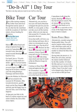 Rio For Partiers
Intro | Relax | Sports | Cultural | Rainy | Events | Night | Gay | Restaurants | Street Food | Brazil | After
50
“Do-It-All” 1 Day Tour
You have one day and you want to see it all in a fun way.
Bike Tour
Join a bike touring company
like Urban Tours and travel
through the touristy spots of
the city that line the waterfront
(with the exception of theChrist
statue), always heading for
downtown.
1 Rio By BIke tours
Philip tel: 96871-8933
contact@riobybike.com
Ride to 2 Leblon beach and
along to Ipanema beach. Cut
across to Copacabana 3 , head
towards Leme, then take the
tunnel towards Botafogo 4 and
head for Urca.
For lunch, have a “Picanha
Brasileira” (rump steak on a
skillet - serves 3 to 4) at Garota
da Urca 5 . Then take the cable
car up to Sugar Loaf 6 and
hang out for an hour. Continue
your ride along Botafogo,
Flamengo and Gloria beach.
Stop at the Modern Art Museum
7 and run around in the
museum for 40 minutes. Bike
towards downtown, quickly
check out the Paço Imperial 8
and kick start the happy hour in
Arco do Teles, next to the Paço
Imperial.
At 6pm put your bike in the
back of a station wagon taxi and
return it before the rent-a-bike
closes (8pm).
Car Tour
Alternatively, you can hire a
taxi (you will need a Brazilian
to bargain this part for you) for
R$200, or a tour guide, so they
can take you to all the touristy
spots, where you can step out,
look around for 15 minutes, then
proceed to the next.
Given that traffic will slow you
down during rush hours, this is
where we recommend you ask
him to take you: Zig-zag all of
downtown 1 , Mosteiro de São
Bento 2 (stop and visit for 15
minutes), Gloria Church 3
(stop and visit for 15 minutes),
Santa Teresa 4 (ride along
main street) and stop for lunch
at Bar do Mineiro (Largo do
Guimaraes).
Continue to Dona Marta 5
(stop and appreciate the view
for 30 minutes) , Lagoa 6
(drive around it) Ipanema 7
(sit on the beach for an hour),
Copacabana (walk along the
beach), Botafogo 8 (shop in
Rio Sul till almost sunset), Pão
de Açúcar 9 (go up during
sundown), then head over to
Lapa 10 for a caipirinha or two
at any of the happy hours, then
back to hotel or airport.
SAMBA PUBLIC BIKES
Alternatively, consider using the
Samba public bikes. You will
need to register online and pay
with a Brazilian credit card, as
well as use a Brazilian mobile
number to unlock the bikes from
their stations.
Having both, the process is: 1)
Phone the call center, and dial
the station number followed
by the bike number. 2) Unlock
the bike and use it as you wish,
returning it to any station in Rio,
within 1 hour if you don’t want
to be charged extra. Keep it for
over an hour at R$5 per hour.
| Relax
 
