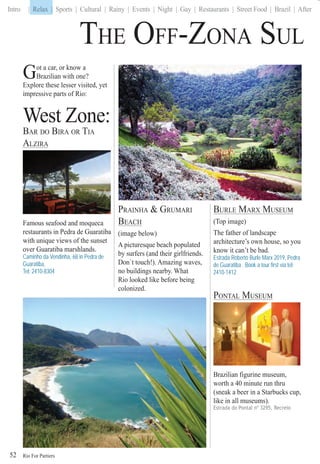 Rio For Partiers
Intro | Relax | Sports | Cultural | Rainy | Events | Night | Gay | Restaurants | Street Food | Brazil | After
Got a car, or know a
Brazilian with one?
Explore these lesser visited, yet
impressive parts of Rio:
West Zone:
BAR DO BIRA OR TIA
ALZIRA
Famous seafood and moqueca
restaurants in Pedra de Guaratiba
with unique views of the sunset
over Guaratiba marshlands.
Caminho da Vendinha, 68 in Pedra de
Guaratiba,
Tel: 2410-8304
THE OFF-ZONA SUL
PRAINHA & GRUMARI
BEACH
(image below)
A picturesque beach populated
by surfers (and their girlfriends.
Don`t touch!). Amazing waves,
no buildings nearby. What
Rio looked like before being
colonized.
BURLE MARX MUSEUM
(Top image)
The father of landscape
architecture’s own house, so you
know it can’t be bad.
Estrada Roberto Burle Marx 2019, Pedra
de Guaratiba . Book a tour first via tel:
2410-1412
PONTAL MUSEUM
Brazilian figurine museum,
worth a 40 minute run thru
(sneak a beer in a Starbucks cup,
like in all museums).
Estrada do Pontal nº 3295, Recreio
52
Relax |
 