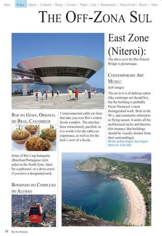 Rio For Partiers
Intro | Relax | Sports | Cultural | Rainy | Events | Night | Gay | Restaurants | Street Food | Brazil | After
BAR DA GEMA, ORIGINAL
DO BRAS, CAXAMBEER,
Some of Rio’s top butequins
(Brazilian/Portuguese style
pubs) in the North Zone. Ideal
for a pubcrawl, or a drive-crawl
if you have a designated nerd.
BONDINHO DO COMPLEXO
DO ALEMAO
5 interconnected cable car lines
that take you over Rio’s widest
favela complex. The area has
been miraculously pacified, so
it is worth it for the cable car
experience, as well as for the
bird`s view of a favela.
East Zone
(Niteroi):
The drive over the Rio-Niteroi
Bridge is picturesque.
CONTEMPORARY ART
MUSEU:
(left image)
The art in it is of dubious talent
(like contempo art should be),
but the building is probably
Oscar Niemeyer`s most
distinguished work. Built in the
90`s, and commonly referred to
as flying-saucer, it unites all his
architectural styles and theories
(for instance, that buildings
should be visually distinct from
their surroundings).
Mirante da Boa Viagem, Boa Viagem -
Niterói tel: 2620-2400
THE OFF-ZONA SUL T
54
Relax |
 