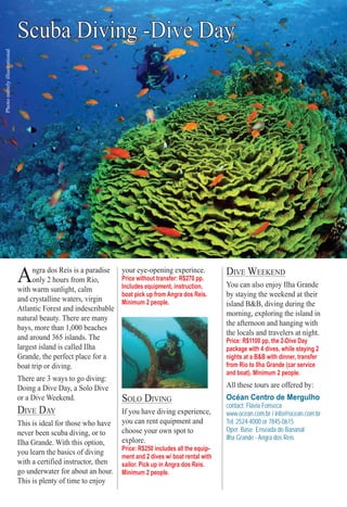 ter S PS PSS PS PS PS PS PS PS PP O RO RO RTO RTO RTO RTO RTO RTO RTO RTOOO RTRT SSSSSSSSSS 5959595959595559595959595955995555
Scuba Diving -Dive Day
Photomerelyillustrational
Angra dos Reis is a paradise
only 2 hours from Rio,
with warm sunlight, calm
and crystalline waters, virgin
Atlantic Forest and indescribable
natural beauty. There are many
bays, more than 1,000 beaches
and around 365 islands. The
largest island is called Ilha
Grande, the perfect place for a
boat trip or diving.
There are 3 ways to go diving:
Doing a Dive Day, a Solo Dive
or a Dive Weekend.
DIVE DAY
This is ideal for those who have
never been scuba diving, or to
Ilha Grande. With this option,
you learn the basics of diving
with a certified instructor, then
go underwater for about an hour.
This is plenty of time to enjoy
your eye-opening experince.
Price without transfer: R$270 pp.
Includes equipment, instruction,
boat pick up from Angra dos Reis.
Minimum 2 people.
SOLO DIVING
If you have diving experience,
you can rent equipment and
choose your own spot to
explore.
Price: R$250 includes all the equip-
ment and 2 dives w/ boat rental with
sailor. Pick up in Angra dos Reis.
Minimum 2 people.
DIVE WEEKEND
You can also enjoy Ilha Grande
by staying the weekend at their
island B&B, diving during the
morning, exploring the island in
the afternoon and hanging with
the locals and travelers at night.
Price: R$1100 pp, the 2-Dive Day
package with 4 dives, while staying 2
nights at a B&B with dinner, transfer
from Rio to Ilha Grande (car service
and boat). Minimum 2 people.
All these tours are offered by:
Océan Centro de Mergulho
contact: Flávia Fonseca
www.ocean.com.br / info@ocean.com.br
Tel: 2524-4000 or 7845-0615
Oper. Base: Enseada do Bananal
Ilha Grande - Angra dos Reis
Rio For Partiers
 