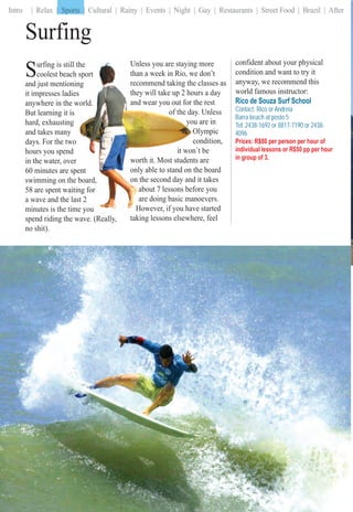 Intro | Relax | Sports | Cultural | Rainy | Events | Night | Gay | Restaurants | Street Food | Brazil | After| Sports |
RioRioRioRioRiRioRioRRioRRRRRiRRiRRRioRioRio ForForForFForForForFoForForFoForFoForForFoFooFForF PartPartPartPartP tPartarttPartPartPartPartartPartarPartPartPartPartPartPartartPartPaPaPP rr iersiersiersriersiiiersiiiersiersrieiersierieriiiiieii606060606060006000606606060660606060060060660600
Surfing
Surfing is still tthe
coolest beach sport
and just mentioninng
it impresses ladiess
anywhere in the wworld.
But learning it is
hard, exhausting
and takes many
days. For the two
hours you spend
in the water, over
60 minutes are speent
swimming on the board,
58 are spent waitinng for
a wave and the lasst 2
minutes is the timme you
spend riding the wave. (Really,wave (Really
no shit).
confident about your physical
condition and want to try it
anyway, we recommend this
world famous instructor:
Rico de Souza Surf School
Contact: Rico or Andreia
Barra beach at posto 5
Tel: 2438-1692 or 8817-7190 or 2438-
4096
Prices: R$80 per person per hour of
individual lessons or R$50 pp per hour
in group of 3.
g moreUnless you are staying
e don’tthan a week in Rio, we
classes asrecommend taking the
urs a daythey will take up 2 hou
he restand wear you out for th
y. Unlessof the day
u are inyouy
OlympicO
ondition,co
´t beit won´
s areworth it. Most students
he boardonly able to stand on th
it takeson the second day and
ore youabout 7 lessons befo
noevers.are doing basic man
e startedHowever, if you have
taking lessons elsewhere,taking lessons elsewhe feel
| Sports |
 