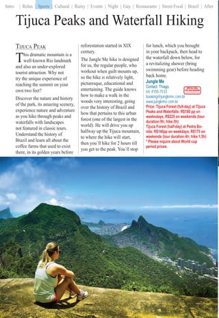 Intro | Relax | Sports | Cultural | Rainy | Events | Night | Gay | Restaurants | Street Food | Brazil | After
Tijuca Peaks and Waterfall Hiking
TIJUCA PEAK
This dramatic mountain is a
well-known Rio landmark
and also an under-explored
tourist attraction. Why not
try the unique experience of
reaching the summit on your
own two feet?
Discover the nature and history
of the park, its amazing scenery,
experience nature and adventure
as you hike through peaks and
waterfalls with landscapes
not featured in classic tours.
Understand the history of
Brazil and learn all about the
coffee farms that used to exist
there, in its golden years before
reforestation started in XIX
century.
The Jungle Me hike is designed
for us, the regular people, who
workout when guilt mounts up,
so the hike is relatively light,
picturesque, educational and
entertaining. The guide knows
how to make a walk in the
woods very interesting, going
over the history of Brazil and
how that pertains to this urban
forest (one of the largest in the
world). He will drive you up
halfway up the Tijuca mountain,
to where the hike will start,
then you`ll hike for 2 hours till
you get to the peak. You`ll stop
for lunch, which you brought
in your backpack, then head to
the waterfall down below, for
a revitalizing shower (bring
swimming gear) before heading
back home.
Jungle Me
Contact: Thiago
tel: 4105-7533
booking@jungleme.com.br
www.jungleme.com.br
Price: Tijuca Forest (full-day) at Tijuca
Peaks and Waterfalls: R$180 pp on
weeksdays, R$225 on weekends (tour
duration:9h; hike:5h)
Tijuca Forest (half-day) at Pedra Bo-
nita: R$140pp on weekdays, R$175 on
weekends (tour duration:4h; hike:1,5h)
* Please inquire about World cup
period prices.
| Sports |
SPECIAL DEAL
FOR OUR READERS
CHECK FRONT FLAP
iRioioRiiRRioRRiiRioRioRioRRioRRioioRioRioRioRioRRRRRioRioRRRRRRRRioRiRioRioRioiiioRioRioRioRioRioRioRiooRRRRRiRRRRRRioRRiRioioRioRioRioRioRioRRioRRRRioRioRRiiioioRRiRioRiRioRRRRRiiiioioRioRioRRioRRRRioRioRRioiRioRioRRioRRRioRiiRioRiooRRRRRRRRioRiiiooooooRRRRiiooRioooooRRRRRRRRioooRioRRRRRRRRRioiRioRioooooRRioRioRRRRRiRioiooRRRRRRRRiioooooRRRRRRRRiioooRRiiRRRRRRRiooRioRioRRioRRRiiioRRRRRRiiioooo FForForForForForFoFoFFororForFoFororForrForFForFFoFForFForFFFForFFFForForFoFForForForForrForForForFForFFoFFFFFoFoorForrorForFFFForForFFFForoForForForFFFFFForFoFoorororFoForFFForFForFoorForForFFFFForFoooooooorrrrrFFFoFoFFFooFoooorrrrForFForForFFFoFooFoooroorrrFFFFForoForooooooorrrFFoFFFFFooorForoForrrrFFFForoooFoooFFFFFFFooFoooorForrrrFFFFFFoForrrFFFFFF rrFoForFForF rFFFFooorFFFFFFFoForo PartPartartPPPPartPartPartParPParPartPartParParPaPartParP tPartPartParPartPartParParttPartPaPParPParPartPPPartPartPartartPartarrtPartPartParttartParttartPartPPartPartPartPaPartParttartParrtarrtarttPartarttPaPaPartPPartPartParrttrtartPartPartrtPartPPPPartParParPartPPPPaartrttttPPPPaPPPPartttttttPartParPPartPartParPartPaarartrrtrrttttartPPPPaPPParaaParrrrrtttrtrtPPPParPartaaarrrtttPaPPPartPaaraaaaaaarrParttPartPPParPaPaaaaaaaaarrtrrrrttPPaartaraaaaarrttartartPartPPaaaaParrrrrttParttPartPPaaarPartrrttPPartaraaarrrttttartPParrarttPartPPaaaaarttPPaaarrrttttta iersriersiersierersrierseersrsiersrersiersieersiersiersiiiieieriersersererrsiersersiersierersiersersiersiiiiiiierserersrserersrsiersersersiiersiiersiiersersersierierersiersersiersiieiersierersiersieriiierierieierseerseeiersiersieierrrrrsiiieereriersiersiersrersrsiiersiieeersrsiersiieriiieeeeiererrssseiiiiieeeerierierersieierrierersersersiiererseeeerserrsrsrsiiereerersersriiierrrrrrssiieiieerrrrsssiiiersiierseerrrrrersi rrssiee seee646466464446466464464646444644644464646464646646644644446464666466444444644444466646666444444444444666444444464646664444444644464646666666444446646464646444464646646664464644646444466646646466644444444466466666444444466464464646464464466666646646444664644444446464444464466444664444666444444664444446
 