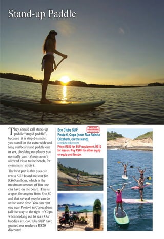 ter S PS PS PS PS PS P O RTO RTO RO RTO RRO SSS 6565656565655655
Stand-up Paddle
They should call stand-up
paddle “stupid paddle”,
because it is stupid-simple:
you stand on the extra wide and
long surfboard and paddle out
to sea, checking out places you
normally cant`t (boats aren`t
allowed close to the beach, for
swimmers` safety).
The best part is that you can
rent a SUP board and oar for
R$60 an hour, which is the
maximum amount of fun one
can have on the board. This is
a sport for anyone from 8 to 80
and that several people can do
at the same time. You can rent
one near Posto 6 in Copacabana
(all the way to the right of Copa,
when looking out to sea). Our
buddies at Eco Clube SUP have
granted our readers a R$20
discount!
Eco Clube SUP
Posto 6, Copa (near Rua Rainha
Elizabeth, on the sand).
ecoclube@live.com
Price: R$50 for SUP equipment, R$10
for lesson. Pay R$40 for either equip
or equip and lesson.
SPECIAL DEAL
FOR OUR READERS
CHECK FRONT FLAP
Rio For Partiers
 