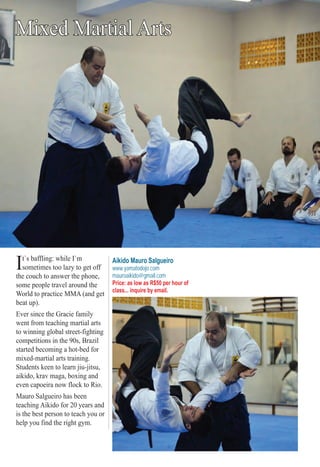 ter SS PS PPP O RTO RTO RTTO RTTRTO RO RTRTRT SSSS 676767767676667
Mixed Martial Arts
It`s baffling: while I`m
sometimes too lazy to get off
the couch to answer the phone,
some people travel around the
World to practice MMA (and get
beat up).
Ever since the Gracie family
went from teaching martial arts
to winning global street-fighting
competitions in the 90s, Brazil
started becoming a hot-bed for
mixed-martial arts training.
Students keen to learn jiu-jitsu,
aikido, krav maga, boxing and
even capoeira now flock to Rio.
Mauro Salgueiro has been
teaching Aikido for 20 years and
is the best person to teach you or
help you find the right gym.
Aikido Mauro Salgueiro
www.yamatodojo.com
mauroaikido@gmail.com
Price: as low as R$50 per hour of
class... inquire by email.
Rio For Partiers
 