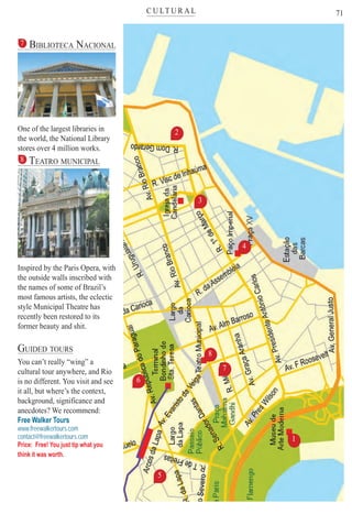 C U LT U R A Lter
71
7 BIBLIOTECA NACIONAL
One of the largest libraries in
the world, the National Library
stores over 4 million works.
8 TEATRO MUNICIPAL
Inspired by the Paris Opera, with
the outside walls inscribed with
the names of some of Brazil’s
most famous artists, the eclectic
style Municipal Theatre has
recently been restored to its
former beauty and shit.
GUIDED TOURS
You can’t really “wing” a
cultural tour anywhere, and Rio
is no different. You visit and see
it all, but where’s the context,
background, significance and
anecdotes? We recommend:
Free Walker Tours
www.freewalkertours.com
contact@freewalkertours.com
Price: Free! You just tip what you
think it was worth.
1
3
2
6
4
7
8
5
Rio For Partiers
 