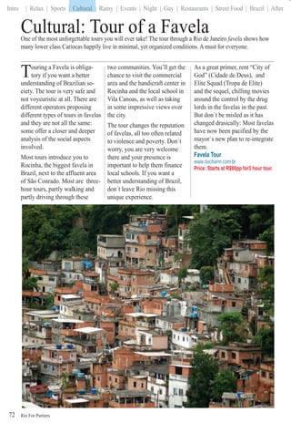 Rio For Partiers
Intro | Relax | Sports | Cultural | Rainy | Events | Night | Gay | Restaurants | Street Food | Brazil | After
72
Cultural: Tour of a FavelaOne of the most unforgettable tours you will ever take! The tour through a Rio de Janeiro favela shows how
many lower class Cariocas happily live in minimal, yet organized conditions. A must for everyone.
Touring a Favela is obliga-
tory if you want a better
understanding of Brazilian so-
ciety. The tour is very safe and
not voyeuristic at all. There are
different operators proposing
different types of tours in favelas
and they are not all the same:
some offer a closer and deeper
analysis of the social aspects
involved.
Most tours introduce you to
Rocinha, the biggest favela in
Brazil, next to the affluent area
of São Conrado. Most are three-
hour tours, partly walking and
partly driving through these
two communities. You’ll get the
chance to visit the commercial
area and the handicraft center in
Rocinha and the local school in
Vila Canoas, as well as taking
in some impressive views over
the city.
The tour changes the reputation
of favelas, all too often related
to violence and poverty. Don´t
worry, you are very welcome
there and your presence is
important to help them finance
local schools. If you want a
better understanding of Brazil,
don´t leave Rio missing this
unique experience.
As a great primer, rent “City of
God” (Cidade de Deus), and
Elite Squad (Tropa de Elite)
and the sequel, chilling movies
around the control by the drug
lords in the favelas in the past.
But don`t be misled as it has
changed drasically: Most favelas
have now been pacified by the
mayor`s new plan to re-integrate
them.
Favela Tour
www.riocharm.com.br
Price: Starts at R$80pp for3 hour tour.
abiabiFabibiibibibiFabiFabiiiiibibiiiiibiibbFabFababFabFabFaFaFaFFaFaFaFaFaFaaaFaaFFFFFFFFFFFFFFFFFFFFFFFFFFFFFFFFFFFFFFFFFFFFFFFFFFFFFFFFFFFFFFFFFFFFFFFFFFoSoooSooSooSooSooSooSooSooSooSooSooSooSoSoSSSSSoSSoSSSSbmbrambrambrambrambrambraambrambrambrambrambraraabraabraambrambrambrabrabrambrambrambrambrambrarambraarambrambrambrabrambrambrambrabrambrabrambrambrabraambrambraambrmbrmbrbrrmbrbrmbrrbrbbbbbbbbmbbmbmbmmmm
| Cultural
 