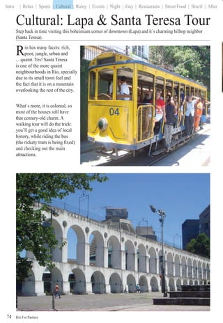 Rio For Partiers
Intro | Relax | Sports | Cultural | Rainy | Events | Night | Gay | Restaurants | Street Food | Brazil | After
74
Cultural: Lapa & Santa Teresa Tour
Step back in time visiting this boheimiam corner of downtown (Lapa) and it`s charming hilltop neighbor
(Santa Teresa).
Rio has many facets: rich,
poor, jungle, urban andRR... quaint. Yes! Santa Teresa
is one of the more quaint
neighbourhoods in Rio, specially
due to its small town feel and
the fact that it is on a mountain
overlooking the rest of the city.
What`s more, it is colonial, so
most of the houses still have
that century-old charm. A
walking tour will do the trick:
you’ll get a good idea of local
history, while riding the bus
(the rickety tram is being fixed)
and checking out the main
attractions.
| Cultural
 