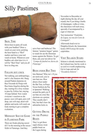 C U LT U R A Lter
75
Silly Pastimesy
SKOL TIME
Down here to party all week
with your buddies? Draw awith your buddies? Draw a
watch on your wrist, pointing
the hour hand to a “Skol”
marker and leave your real
watch at home. Whenever your
buddies ask what time it is, it
will be “Skol Time” and you all
have to chug one.
FOLLOW HOT CHICK
Not stalking, just anthropology...
and it`s the funniest shit. Hang
around Padaria Ipanema on
Rua Visconde de Piraja with
Rua Joana Angelica during the
day, waiting for a foxy woman
to pass by. Follow her, staying
10 steps behind. Now watch
everyone`s reaction as she
passes: eyes will open, jaws will
drop, cars will stop, drool will
splatter and necks will crack out
loud, turning to get a complete
evaluation.
MIDNIGHT SOCCER GAME
IN FLAMENGO PARK
There are freaks playing soccer
till 5 in the morning at the soccer
fields in Flamengo. And they
serve beer and barbecue! Theb d b b h
famous “amateur league” games
to watch for are the Doorman
teams against the Waiters. To get
there, ask your taxi driver for
“Campo de futebol no Aterro do
Flamengo”
BEER UNDER BAT TREE
Into Batman? Who isn`t. If you
are nerd-cool, you`re
into bats too. How
about a beer under
the Bat Tree, in Praça
Nossa Senhora da Paz
in Ipanema? Walking
around the park you`ll
see bats on a tree like
electrons on a proton.
They usually don’t
bite, but that’s how the
adrenaline kicks in.
GETTING DRUNK
ON THE PADDLE
BOATS
They’ve got these
super-cheesy swan
paddle boats on
the Lagoa during
November to December at
night (during the day all year
round), but if you bring a bottle
of champagne, vodka or wine,
the cheesiness will melt away,
specially if accompanied by a
cigar or what not.
Taxi instruction “Pedalinho
da Lagoa, na reta do Corte de
Cantagalo”.
Afterwards head over to
Palaphita Kitsch, the Amazonian
kiosk (100 ft away) for exotic
caipirinhas.
VISIT SELARON STAIRS
Selaron is already mentioned in
the Cultural tour, but his work is
so cool it is worth emphasizing.
Get to Lapa and ask for
“Escadaria Selaron”.
Rio For Partiers
 