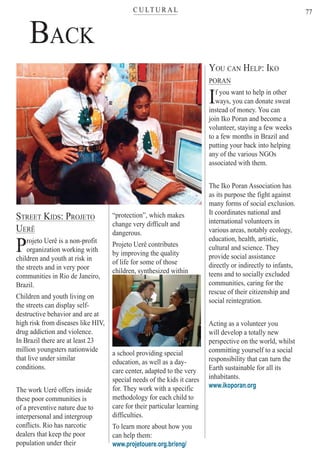 C U LT U R A Lter
77
BACK
STREET KIDS: PROJETO
UERÊ
Projeto Uerê is a non-profit
organization working with
children and youth at risk in
the streets and in very poor
communities in Rio de Janeiro,
Brazil.
Children and youth living on
the streets can display self-
destructive behavior and are at
high risk from diseases like HIV,
drug addiction and violence.
In Brazil there are at least 23
million youngsters nationwide
that live under similar
conditions.
The work Uerê offers inside
these poor communities is
of a preventive nature due to
interpersonal and intergroup
conflicts. Rio has narcotic
dealers that keep the poor
population under their
“protection”, which makes
change very difficult and
dangerous.
Projeto Uerê contributes
by improving the quality
of life for some of those
children, synthesized withinyyyyyyyyy
a school providing special
education, as well as a day-
care center, adapted to the very
special needs of the kids it cares
for. They work with a specific
methodology for each child to
care for their particular learning
difficulties.
To learn more about how you
can help them:
www.projetouere.org.br/eng/
YOU CAN HELP: IKO
PORAN
If you want to help in other
ways, you can donate sweat
instead of money. You can
join Iko Poran and become a
volunteer, staying a few weeks
to a few months in Brazil and
putting your back into helping
any of the various NGOs
associated with them.
The Iko Poran Association has
as its purpose the fight against
many forms of social exclusion.
It coordinates national and
international volunteers in
various areas, notably ecology,
education, health, artistic,
cultural and science. They
provide social assistance
directly or indirectly to infants,
teens and to socially excluded
communities, caring for the
rescue of their citizenship and
social reintegration.
Acting as a volunteer you
will develop a totally new
perspective on the world, whilst
committing yourself to a social
responsibility that can turn the
Earth sustainable for all its
inhabitants.
www.ikoporan.org
Rio For Partiers
 