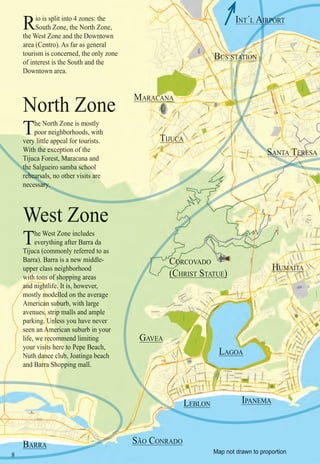 Intro | Relax | Sports | Cultural | Rainy | Events | Night | Gay | Restaurants | Street Food | Brazil | After
88
Rio is split into 4 zones: the
South Zone, the North Zone,
the West Zone and the Downtown
area (Centro). As far as general
tourism is concerned, the only zone
of interest is the South and the
Downtown area.
Map not drawn to proportion
The West Zone includes
everything after Barra da
Tijuca (commonly referred to as
Barra). Barra is a new middle-
upper class neighborhood
wwwwwwitww h tonsnsnsnsnsnsnss ofofoooooo shopping areas
andandananddandanananananananananananannannanaanaaaaaaa niighghtghghghghghghghhghghghghghghghhhhhhhh lifee.. It is, however,
mostly mommmmmmmmmmmm deellelle led on the average
Americanaaaaaaaaaa subububububbubburb, with large
avenues,,,,,,,,,,,,,,,,,,,, striiipipiipiip malls and ample
parking. UUnnnlUnnnnnU ess you have never
seen an AAAAAAAAAAAAAAAAAAAAAmeeereeeee ican suburb in your
life, we receeeeeeeeeeeeeeeeeee ommmmmmmmmmmmmend limiting
your visiisiiiiiiiiiiiiiiiiiiiiitst heree tee o Pepe Beach,
Nuth dancanananananananananananananaaaanaanaaaa e clubbbbbb, Joatinga beach
and Barrarrrrrrrrrrrrrrrrrrrrrrrrrrrrr Shoppppppppppoppp ing mall.
The North Zone is mostly
poor neighborhoods, with
verrry ly ly ly ly ly ly ly littititit le appeal for tourists.
With the excexcexcexcexcexcex epteepepepee ion of the
Tijuca Forest, MarMarMaMarMarMarMararacaacacacacaaa na and
the Salgueiro samba schochochochchochochooolth
rehearsals, no other visits ararararararrreeeehear
necessary.ary.
IPANEMAA
LAGOA
LLLLLELLL BLON
GAVEA
SASSSSSASAASASASASSAASASASSASASASASSSSSSSSSASASSS NTNTNTNTNTNTNTNNTNTNTNTNTNTNTNTNNNNTTAAAAAAAAAAAAAAA TETETETETETETETETETETETETETETETTTETTTTTTTTETTTTTTTTTTTTTETTTTTTTTTTTTTTTEEEETTEEEEEEEETEEEEEEEREREREREREREREREREREREREEREREREREREEREREREEEREREEEEEREREEREEREREERERRRERREERRRERRREERRRRRRR SASASASASASASASASASSASASASAASASSSSASASSSASSSASASSSSSSSSSSS
HUHUHUHUHHHHUHUHHUHUHUHUHUHUHUHUHUHHUHUHUHUHHHHUHUHUHUHHUHHUHHUHUHHHUHHUHUHHHUHUHUHUHUHUHUHHHUHUHHUHHUHHHHHUHHHUHUHUUHHHUHHHHHUHHHUHUHUHHUUHUUHHHHHHHHHHUHUHHHUUUUUMAMAMAMAMAMAMAMAMAAMAMAMAMAMAAMAMAAAAMAMAMAMAAAAMAMAAAAAAAMAMAMAAMAAMAMAAMAAAMAMAMAMMAMAMAMAMM ITITIITITITITITITITITITITIITITITTTIIIITIITITITTTTITAAAAAAAAAAAAA
COCOOOOOOOOOOOOOOOOOOOOOOOOOOOOOOOOOOOOOOOOOOORCOVADO
(CHRIST STATUE)( )
MARARARARARARARARARARARARARARARARAAAARAAAR CACCCACACACCCCCACACCCCACCCCCCCCCCCCCC NAA
TITTTTTTTTTTTTTTTTTTTTTTTTTTTTTT JUUUUUUUUUUUUUUUUUUUUUUUUUUUCACACACCCCCCACACACACACACACACCCCCCACAACCACCCCACCCCCCCACCCCCACCACCCCACACA
BBBBBAB RRAAAAAAA
SÃO CONRADO
North Zone
West Zone
INT´L AIRPORTAIRPOR
BUBUBUBUUBUBUBUBUUBUBUBUBUUBUBUBUBUUBUUBUBUUBUBUBUBUBUBUUUUBUUBUUUUBUUBUBUBUBUUBUBUBUBUBUBBUUUUBUBUBUUUBUUUBBBUUBUBBBBUUUBBBBUBBBBBBBBBBBBBBBBBBBBBBBBBBBBBB SSSSSSSSSSSSSSS SSTSTSTSTSTSTSTSTSTSTSTSSSSSSSSTSSSSSTSTSSSSSTSSSSSSTSTSSSSTSSTSTSSSSSSSSSSSSSSSSSSSSTSSSS ATATATATATATATATTATATATTATTTAATATTATA IOIOIIOIOIOIOIOIOIOIOIOIOIOIOIOIOIOIIOIOIIIOIIIOOIOOOOOOIOOOOOOOOOOOIOOOOOOOOOOOOOOOOIIOIOONNNNNNNNNNNNNNNNNNNNNNNNNNNNNNNNNNNNNNNNNNNNNNNNNNNNNNNNNNNNNNNNNNNNATATAATATATATATAAATATATATATAA
C
 