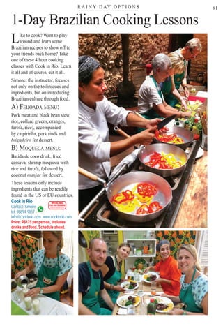 R A I N Y D AY O P T I O N Ster
81
g
Like to cook? Want to play
around and learn some
Brazilian recipes to show off to
your friends back home? Take
one of these 4 hour cooking
classes with Cook in Rio. Learn
it all and of course, eat it all.
Simone, the instructor, focuses
not only on the techniques and
ingredients, but on introducing
Brazilian culture through food.
A) FEIJOADA MENU:)
Pork meat and black bean stew,
rice, collard greens, oranges,
farofa, rice), accompanied
by caipirinha, pork rinds and
brigadeiro for dessert.
B) MOQUECA MENU:) Q
Batida de coco drink, fried
cassava, shrimp moqueca with
rice and farofa, followed by
coconut manjar for dessert.r
These lessons only include
ingredients that can be readily
found in the US or EU countries.
Cook in Rio
Contact: Simone
tel: 98894-9857
e
info@cookinrio.com www.cookinrio.com
Price: R$175 per person, includes
drinks and food. Schedule ahead.
1-Day Brazilian Cooking Lessons
SPECIAL DEAL
FOR OUR READERS
CHECK FRONT FLAP
Rio For Partiers
 