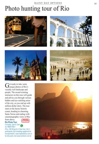 R A I N Y D AY O P T I O N Ster
83
Photo hunting tour of Rio
Get ready to take some
unique photos of Rio’s
visually rich landscape and
people. The award-winning
instructor on this tour will guide
and advise you through various
hidden and eye-catching areas
of the city, so you end up with
million-dollar shots. The tour
starts in the hectic historic
center, heading to charming
Santa Teresa and ending with
cinematographic views of Rio
from above.
Rio Photo Tour
Everyday, 3pm to 7pm
tel: 98894-9857
m
Price: R$100 pp for 4 hour tour, min 2
participants (not including equipment or
transportation). www.riophototour.com or
for discounts visit www.riocharm.com.br
SPECIAL DEAL
FOR OUR READERS
CHECK FRONT FLAP
Rio For Partiers
 