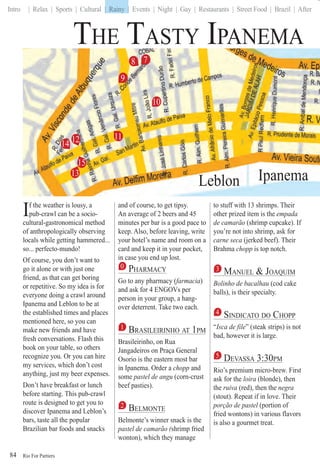 Rio For Partiers
Intro | Relax | Sports | Cultural | Rainy | Events | Night | Gay | Restaurants | Street Food | Brazil | After
84
THE TASTY IPANEMA
If the weather is lousy, a
pub-crawl can be a socio-
cultural-gastronomical method
of anthropologically observing
locals while getting hammered...
so... perfecto-mundo!
Of course, you don’t want to
go it alone or with just one
friend, as that can get boring
or repetitive. So my idea is for
everyone doing a crawl around
Ipanema and Leblon to be at
the established times and places
mentioned here, so you can
make new friends and have
fresh conversations. Flash this
book on your table, so others
recognize you. Or you can hire
my services, which don’t cost
anything, just my beer expenses.
Don’t have breakfast or lunch
before starting. This pub-crawl
route is designed to get you to
discover Ipanema and Leblon’s
bars, taste all the popular
Brazilian bar foods and snacks
and of course, to get tipsy.
An average of 2 beers and 45
minutes per bar is a good pace to
keep. Also, before leaving, write
your hotel’s name and room on a
card and keep it in your pocket,
in case you end up lost.
0 PHARMACY
Go to any pharmacy (farmacia(( )
and ask for 4 ENGOVs per
person in your group, a hang-
over deterrent. Take two each.
1 BRASILEIRINHO AT 1PM
Brasileirinho, on Rua
Jangadeiros on Praça General
Osorio is the eastern most bar
in Ipanema. Order a chopp and
some pastel de angu (corn-crust
beef pasties).
2 BELMONTE
Belmonte’s winner snack is the
pastel de camarão (shrimp fried((
wonton), which they manage
to stuff with 13 shrimps. Their
other prized item is the empada
de camarão (shrimp cupcake). If
you’re not into shrimp, ask for
carne seca (jerked beef). Their
Brahma chopp is top notch.
3 MANUEL & JOAQUIMQ
Bolinho de bacalhau (cod cake
balls), is their specialty.
4 SINDICATO DO CHOPP
“Isca de file“ ” (steak strips) is not
bad, however it is large.
5 DEVASSA 3:30PM
Rio’s premium micro-brew. First
ask for the loira (blonde), then
the ruiva (red), then the negra
(stout). Repeat if in love. Their
porção de pastel (portion ofl
fried wontons) in various flavors
is also a gourmet treat.
9
8
12 11
10
13
14
15
Leblon
| Rainy |
Ipppppaneema
7
 