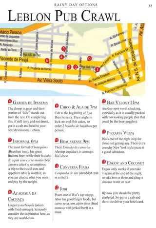 R A I N Y D AY O P T I O N Ster
85
LEBLON PUB CRAWL
a
6 GAROTA DE IPANEMA
The chopp is great and their
portion of “kibe” stands out
from the rest. On completing
this, if still tipsy and not drunk,
get in a cab and head to your
next destination, Leblon.
7 INFORMAL 6PM
The most formal of botequims
(Brazilian bars), has great
Brahma beer, while their bolinho
de aipim com carne moida (beef
cassava cake) is scrumptious.
A trip to their cold cuts and
appetizer table is worth it, as
you can choose what you want
and pay by the weight.
8 ACADEMIA DA
CACHAÇAÇ
Linguica acebolada (onion
with fried sausage). Seriously
consider the caipirinhas here, as
they are world-class.
9 CHICO & ALAIDE 7PM
Cab to the beginning of Rua
Dias Ferreira. Their angle is
kick-ass cod-fish cakes, so
order 2 bolinho de bacalhau per
person.
10 BRACARENSE 9PM
Their Empada de camarão
(shrimp cupcake), is amongst((
Rio’s best.
11 CONVERSA FIADA
Casquinha de siri (shredded crab
in a shell).
12 JOBI
Pours one of Rio’s top chopp.
Also has good finger foods, but
carne seca com aipim frito (fried
cassava with jerked beef) is a
must.
13 BAR VELOSO 11PM
Another spot worth checking,
especially as it is usually packed
with hot looking people (but that
could be the beer-goggles).
14 PIZZARIA VEZPA
Rio’s end of the night stop for
those not getting any. Their extra
crunchy New York style pizza is
a good substitute.
15 ENGOV AND COCONUT
Engov only works if you take
it again at the end of the night,
so take two or three and chug a
coconut water or two.
By now you should be pretty
plastered. So get in a cab and
show the driver your hotel card.
12
3
4
5
6 0
Rio For Partiers
 
