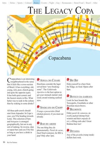 Rio For Partiers
Intro | Relax | Sports | Cultural | Rainy | Events | Night | Gay | Restaurants | Street Food | Brazil | After
86
Coapacabana is an interesting
neighbourhood in the sense
that it feels like a cross-section
of Brazil. It has everything: old,
young, rich, poor, church-going
and quite the opposite types.
It has both quiet corners and
the busiest streets in Rio. What
better way to soak in the culture
than by soaking in some drinks?
All these pub-crawls should
start from Arpoador. In Copa´s
case, you´ll be heading towards
Leme. This selection of bars
and botequins is arranged
geographically, but not in any
sort of ranking. So reverse, skip
or repeat bars and you´ll be fine
as long as you have a drink in
your hand.
1 ADEGA DO CESARE
Brazilians consider the lager
served here “awe-freaking-
some”. The Caldeirada
Aperitivo is the best option to
get your stomach started: mid-
sized, award winning seafood
stew.
2 SINDICATO DO CHOPP
Frango a passarinho (fried
chicken pieces), if you must eat
already.
3 BAR DO ABOIM
The one thing they do
phenomenally: Pastel de carne,
(beef fried wontons), for R$2 a
pop! Only after 3pm.
4 BIP BIP
Help yourself to a beer from
the fridge, no food. Opens after
8pm.
5 BOTECO DA GARRAFA
Look for beer brands like
Teresopolis, Eisenbahn or other
Brazilian micro-brews.
6 BELMONTE
Order pastel de camarao, an
overly packed shrimp fried
wonton and their empada de
siri, a filling crab cake! Great
Brahma beer too!
7 DEVASSA
Any of the picanha (rump steak)
skillets here rock.
1
5
7
8
10
11
9
2
4
3
6
Copacabana
| Rainy |
THE LEGACY COPA
 