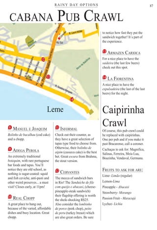 R A I N Y D AY O P T I O N Ster
87
1
CABANA PUB CRAWL
8 MANUEL E JOAQUIMQ
Bolinho de bacalhau (cod cake)
and a chopp.
9 ADEGA PEROLA
An extremely traditional
botequim, with rare portuguese
bar foods and tapas. You’ll
notice they are old school, as
nothing is sugar-coated: squid
and fish ceviche, anti-pasti and
other weird preserves... a must
visit! Closes early, at 11pm!
10 REAL CHOPP
A great place to hang out,
because of the varied, affordable
dishes and busy location. Great
chopp.
11 INFORMAL
Check out their counter, as
they have a great selection of
tapas type food to choose from.
Otherwise, their bolinho de
aipim (cassava cake) is the best
bet. Great escura from Brahma,
the stout version.
12 CERVANTES
The mecca of sandwich bars
in Rio! The Sanduíche de file
com queijo e abacaxi, (cheese-
pineapple-steak sandwich)
their flagship offering is worth
the sheik-shocking R$25.
Also consider the lombinho
de porco (pork chop),(( peito
de peru (turkey breast) which
are also great orders. Be sure
to notice how fast they put the
sandwich together! It´s part of
the experience.
13 ARMAZEN CARIOCA
For a nice place to have the
saideira (the last few beers)
check out this spot.
14 LA FIORENTINA
A nice place to have the
expulsadeira (the last of the last
beers) for the night.
Caipirinha
Crawl
Of course, this pub crawl could
be replaced with caipirinhas.
One per pub and if you make it
past Bracarense, call a coroner.
Cachaças to ask for: Magnifica,
Salinas, Ferreira, Meia Lua,
Boazinha, Vendaval, Germana.
FRUITS TO ASK FOR ARE:
Lime- Limão (regular)
Lemon-Lima
Pineapple - Abacaxi
Strawberry- Morango
Passion Fruit - Maracujá
Lychee- Lichia
12
13
14
Leme
Rio For Partiers
 