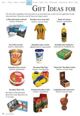 Rio For Partiers
Intro | Relax | Sports | Cultural | Rainy | Events | Night | Gay | Restaurants | Street Food | Brazil | After
GIFT IDEAS FOR
88
Brazilian Music CDs
Best place to ﬁnd good stuff:
Bossa Nova store (Rua Duvivier
37 in Copa).
Rio For Partiers
The only trick to shopping is knowing where to go and what to get, so here are our suggestions for gift
ideas and stores. These are a must for those into import-export.
Bottle of Cachaça
found at: supermarkets
Brazilian soccer team shirt
found at: souvenir shops
Coffee-table books on Brazil
found at: bookstores
Pot of Doce de leite
found at: supermarkets
Caipirinha pestle and mortar
found at: souvenir shops
Havaiana Flip-Flops
found at: souvenir shops
Goiabada (Guava sweet)
found at: supermarkets
Premium Brazilian Coffee
found at: supermarkets
Brazilian Jam Tasting Set
found only at: FruitBrazil.com
“Dona Flor” Brazilian Cubans
found at: souvenir shops
Requeijão (super creamy
cheese) found at: supermarkets
& Shops
| Rainy |
& Shops
 