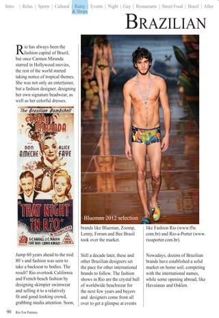 Rio For Partiers
Intro | Relax | Sports | Cultural | Rainy | Events | Night | Gay | Restaurants | Street Food | Brazil | After
90
BRAZILIAN
Rio has always been the
fashion capital of Brazil,
but once Carmen Miranda
starred in Hollywood movies,
the rest of the world started
taking notice of tropical themes.
She was not only an entertainer,
but a fashion designer, designing
her own signature headwear, as
well as her colorful dresses.
Jump 60 years ahead to the mid
80´s and fashion was seen to
take a backseat to bodies. The
result? Rio overtook California
and French beach fashion by
designing skimpier swimwear
and selling it to a relatively
fit and good-looking crowd,
grabbing media attention. Soon,
brands like Blueman, Zoomp,
Lenny, Forum and Bee Brasil
took over the market.
Still a decade later, these and
other Brazilian designers set
the pace for other international
brands to follow. The fashion
shows in Rio are the crystal ball
of worldwide beachwear for
the next few years and buyers
and designers come from all
over to get a glimpse at events
like Fashion Rio (www.ffw.
com.br) and Rio-a-Porter (www.
rioaporter.com.br).
Nowadays, dozens of Brazilian
brands have established a solid
market on home soil, competing
with the international names,
while some opening abroad, like
Havaianas and Osklen.
& Shops
| Rainy |
& Shops
Blueman 2012 selection
 